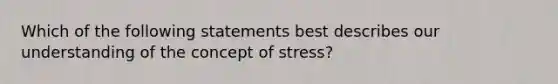 Which of the following statements best describes our understanding of the concept of stress?