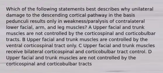 Which of the following statements best describes why unilateral damage to the descending cortical pathway in the basis pedunculi results only in weakness/paralysis of contralateral lower facial, arm, and leg muscles? A Upper facial and trunk muscles are not controlled by the corticospinal and corticobulbar tracts. B Upper facial and trunk muscles are controlled by the ventral corticospinal tract only. C Upper facial and trunk muscles receive bilateral corticospinal and corticobulbar tract control. D Upper facial and trunk muscles are not controlled by the corticospinal and corticobulbar tracts