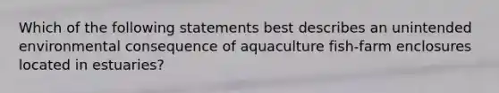 Which of the following statements best describes an unintended environmental consequence of aquaculture fish-farm enclosures located in estuaries?