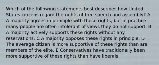 Which of the following statements best describes how United States citizens regard the rights of free speech and assembly? A A majority agrees in principle with these rights, but in practice many people are often intolerant of views they do not support. B A majority actively supports these rights without any reservations. C A majority opposes these rights in principle. D The average citizen is more supportive of these rights than are members of the elite. E Conservatives have traditionally been more supportive of these rights than have liberals.