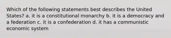 Which of the following statements best describes the United States? a. it is a constitutional monarchy b. it is a democracy and a federation c. it is a confederation d. it has a communistic economic system