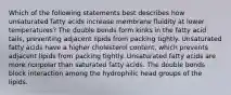 Which of the following statements best describes how unsaturated fatty acids increase membrane fluidity at lower temperatures? The double bonds form kinks in the fatty acid tails, preventing adjacent lipids from packing tightly. Unsaturated fatty acids have a higher cholesterol content, which prevents adjacent lipids from packing tightly. Unsaturated fatty acids are more nonpolar than saturated fatty acids. The double bonds block interaction among the hydrophilic head groups of the lipids.