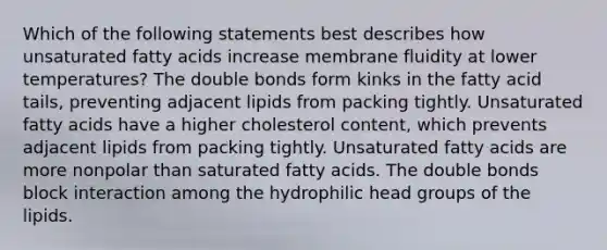 Which of the following statements best describes how unsaturated fatty acids increase membrane fluidity at lower temperatures? The double bonds form kinks in the fatty acid tails, preventing adjacent lipids from packing tightly. Unsaturated fatty acids have a higher cholesterol content, which prevents adjacent lipids from packing tightly. Unsaturated fatty acids are more nonpolar than saturated fatty acids. The double bonds block interaction among the hydrophilic head groups of the lipids.