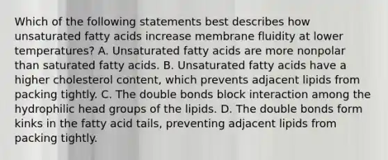 Which of the following statements best describes how unsaturated fatty acids increase membrane fluidity at lower temperatures? A. Unsaturated fatty acids are more nonpolar than saturated fatty acids. B. Unsaturated fatty acids have a higher cholesterol content, which prevents adjacent lipids from packing tightly. C. The double bonds block interaction among the hydrophilic head groups of the lipids. D. The double bonds form kinks in the fatty acid tails, preventing adjacent lipids from packing tightly.