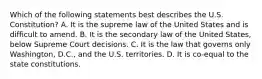 Which of the following statements best describes the U.S. Constitution? A. It is the supreme law of the United States and is difficult to amend. B. It is the secondary law of the United States, below Supreme Court decisions. C. It is the law that governs only Washington, D.C., and the U.S. territories. D. It is co-equal to the state constitutions.