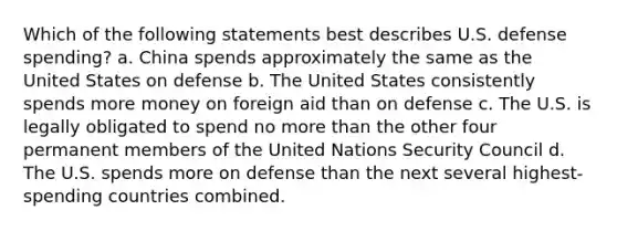 Which of the following statements best describes U.S. defense spending? a. China spends approximately the same as the United States on defense b. The United States consistently spends more money on foreign aid than on defense c. The U.S. is legally obligated to spend no more than the other four permanent members of the United Nations Security Council d. The U.S. spends more on defense than the next several highest-spending countries combined.