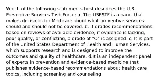 Which of the following statements best describes the U.S. Preventive Services Task Force: a. The USPSTF is a panel that makes decisions for Medicare about what preventive services should and should not be covered. b. It grades recommendations based on reviews of available evidence; if evidence is lacking, poor quality, or conflicting, a grade of "O" is assigned. c. It is part of the United States Department of Health and Human Services, which supports research and is designed to improve the outcomes and quality of healthcare. d.It is an independent panel of experts in prevention and evidence-based medicine that publishes evidence-based recommendations about health care topics, including screening and counseling