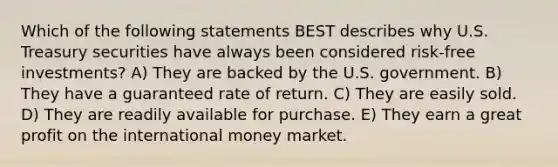 Which of the following statements BEST describes why U.S. Treasury securities have always been considered risk-free investments? A) They are backed by the U.S. government. B) They have a guaranteed rate of return. C) They are easily sold. D) They are readily available for purchase. E) They earn a great profit on the international money market.