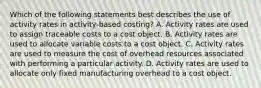 Which of the following statements best describes the use of activity rates in activity-based costing? A. Activity rates are used to assign traceable costs to a cost object. B. Activity rates are used to allocate variable costs to a cost object. C. Activity rates are used to measure the cost of overhead resources associated with performing a particular activity. D. Activity rates are used to allocate only fixed manufacturing overhead to a cost object.