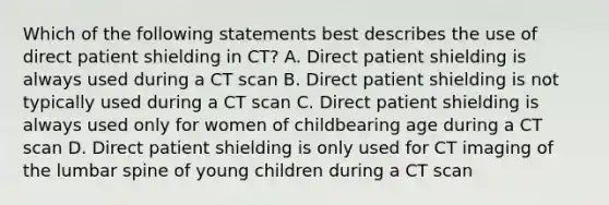 Which of the following statements best describes the use of direct patient shielding in CT? A. Direct patient shielding is always used during a CT scan B. Direct patient shielding is not typically used during a CT scan C. Direct patient shielding is always used only for women of childbearing age during a CT scan D. Direct patient shielding is only used for CT imaging of the lumbar spine of young children during a CT scan