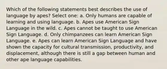 Which of the following statements best describes the use of language by apes? Select one: a. Only humans are capable of learning and using language. b. Apes use American Sign Language in the wild. c. Apes cannot be taught to use American Sign Language. d. Only chimpanzees can learn American Sign Language. e. Apes can learn American Sign Language and have shown the capacity for cultural transmission, productivity, and displacement, although there is still a gap between human and other ape language capabilities.