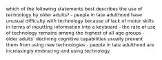 which of the following statements best describes the use of technology by older adults? - people in late adulthood have unusual difficulty with technology because of lack of motor skills in terms of inputting information into a keyboard - the rate of use of technology remains among the highest of all age groups - older adults' declining cognitive capabilities usually prevent them from using new technologies - people in late adulthood are increasingly embracing and using technology