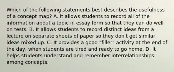 Which of the following statements best describes the usefulness of a concept map? A. It allows students to record all of the information about a topic in essay form so that they can do well on tests. B. It allows students to record distinct ideas from a lecture on separate sheets of paper so they don't get similar ideas mixed up. C. It provides a good "filler" activity at the end of the day, when students are tired and ready to go home. D. It helps students understand and remember interrelationships among concepts.