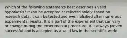 Which of the following statements best describes a valid hypothesis? It can be accepted or rejected solely based on research data. It can be tested and even falsified after numerous experimental results. It is a part of the experiment that can vary or change during the experimental procedure. It is always proven successful and is accepted as a valid law in the scientific world.