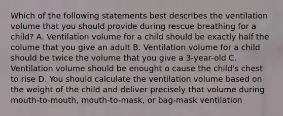 Which of the following statements best describes the ventilation volume that you should provide during rescue breathing for a child? A. Ventilation volume for a child should be exactly half the colume that you give an adult B. Ventilation volume for a child should be twice the volume that you give a 3-year-old C. Ventilation volume should be enought o cause the child's chest to rise D. You should calculate the ventilation volume based on the weight of the child and deliver precisely that volume during mouth-to-mouth, mouth-to-mask, or bag-mask ventilation