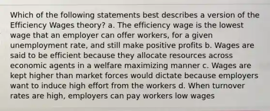 Which of the following statements best describes a version of the Efficiency Wages theory? a. The efficiency wage is the lowest wage that an employer can offer workers, for a given <a href='https://www.questionai.com/knowledge/kh7PJ5HsOk-unemployment-rate' class='anchor-knowledge'>unemployment rate</a>, and still make positive profits b. Wages are said to be efficient because they allocate resources across economic agents in a welfare maximizing manner c. Wages are kept higher than market forces would dictate because employers want to induce high effort from the workers d. When turnover rates are high, employers can pay workers low wages