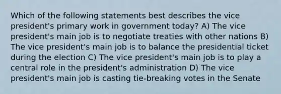 Which of the following statements best describes the vice president's primary work in government today? A) The vice president's main job is to negotiate treaties with other nations B) The vice president's main job is to balance the presidential ticket during the election C) The vice president's main job is to play a central role in the president's administration D) The vice president's main job is casting tie-breaking votes in the Senate