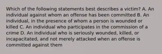 Which of the following statements best describes a victim? A. An individual against whom an offense has been committed B. An individual, in the presence of whom a person is wounded or killed C. An individual who participates in the commission of a crime D. An individual who is seriously wounded, killed, or incapacitated, and not merely attacked when an offense is committed against them