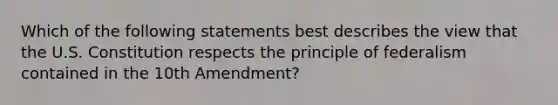 Which of the following statements best describes the view that the U.S. Constitution respects the principle of federalism contained in the 10th Amendment?