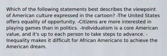 Which of the following statements best describes the viewpoint of American culture expressed in the cartoon? -The United States offers equality of opportunity. -Citizens are more interested in playing games than in politics. -Individualism is a core American value, and it's up to each person to take steps to advance. -Inequality makes it difficult for African Americans to achieve the American dream.