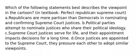 Which of the following statements best describes the viewpoint in the cartoon? (in textbook- Perfect republican supreme court) a.Republicans are more partisan than Democrats in nominating and confirming Supreme Court justices. b.Political parties attempt to nominate justices who share their political ideology. c.Supreme Court justices serve for life, and their appointment impacts decisions for a long time. d.Once justices are appointed to the Supreme Court, they pressure each other to adopt similar viewpoints.