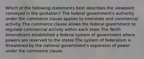 Which of the following statements best describes the viewpoint conveyed in the quotation? The federal government's authority under the commerce clause applies to interstate and commercial activity. The commerce clause allows the federal government to regulate commercial activity within each state The Tenth Amendment established a federal system of government where powers are reserved to the states The system of federalism is threatened by the national government's expansion of power under the commerce clause.