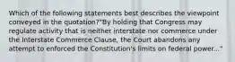 Which of the following statements best describes the viewpoint conveyed in the quotation?"By holding that Congress may regulate activity that is neither interstate nor commerce under the Interstate Commerce Clause, the Court abandons any attempt to enforced the Constitution's limits on federal power..."