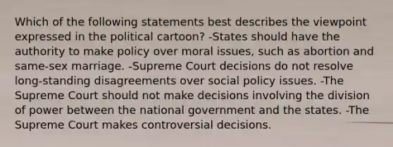 Which of the following statements best describes the viewpoint expressed in the political cartoon? -States should have the authority to make policy over moral issues, such as abortion and same-sex marriage. -Supreme Court decisions do not resolve long-standing disagreements over social policy issues. -The Supreme Court should not make decisions involving the division of power between the national government and the states. -The Supreme Court makes controversial decisions.