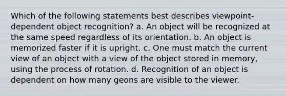 Which of the following statements best describes viewpoint-dependent object recognition? a. An object will be recognized at the same speed regardless of its orientation. b. An object is memorized faster if it is upright. c. One must match the current view of an object with a view of the object stored in memory, using the process of rotation. d. Recognition of an object is dependent on how many geons are visible to the viewer.