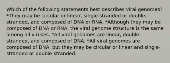 Which of the following statements best describes viral genomes? *They may be circular or linear, single-stranded or double-stranded, and composed of DNA or RNA. *Although they may be composed of DNA or RNA, the viral genome structure is the same among all viruses. *All viral genomes are linear, double-stranded, and composed of DNA. *All viral genomes are composed of DNA, but they may be circular or linear and single-stranded or double-stranded.