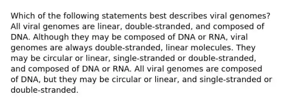 Which of the following statements best describes viral genomes? All viral genomes are linear, double-stranded, and composed of DNA. Although they may be composed of DNA or RNA, viral genomes are always double-stranded, linear molecules. They may be circular or linear, single-stranded or double-stranded, and composed of DNA or RNA. All viral genomes are composed of DNA, but they may be circular or linear, and single-stranded or double-stranded.