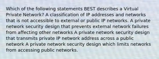 Which of the following statements BEST describes a Virtual Private Network? A classification of IP addresses and networks that is not accessible to external or public IP networks. A private network security design that prevents external network failures from affecting other networks A private network security design that transmits private IP network address across a public network A private network security design which limits networks from accessing public networks.