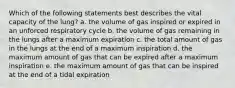 Which of the following statements best describes the vital capacity of the lung? a. the volume of gas inspired or expired in an unforced respiratory cycle b. the volume of gas remaining in the lungs after a maximum expiration c. the total amount of gas in the lungs at the end of a maximum inspiration d. the maximum amount of gas that can be expired after a maximum inspiration e. the maximum amount of gas that can be inspired at the end of a tidal expiration