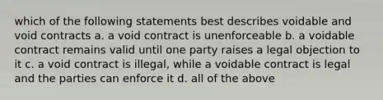 which of the following statements best describes voidable and void contracts a. a void contract is unenforceable b. a voidable contract remains valid until one party raises a legal objection to it c. a void contract is illegal, while a voidable contract is legal and the parties can enforce it d. all of the above