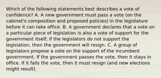 Which of the following statements best describes a vote of confidence? A. A new government must pass a vote (on the cabinet's composition and proposed policies) in the legislature before it can take office. B. A government declares that a vote on a particular piece of legislation is also a vote of support for the government itself; if the legislators do not support the legislation, then the government will resign. C. A group of legislators propose a vote on the support of the incumbent government. If the government passes the vote, then it stays in office. If it fails the vote, then it must resign (and new elections might result).