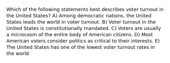 Which of the following statements best describes voter turnout in the United States? A) Among democratic nations, the United States leads the world in voter turnout. B) Voter turnout in the United States is constitutionally mandated. C) Voters are usually a microcosm of the entire body of American citizens. D) Most American voters consider politics as critical to their interests. E) The United States has one of the lowest voter turnout rates in the world