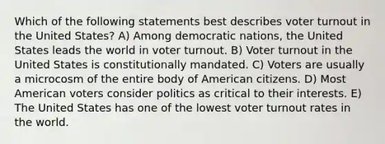 Which of the following statements best describes voter turnout in the United States? A) Among democratic nations, the United States leads the world in voter turnout. B) Voter turnout in the United States is constitutionally mandated. C) Voters are usually a microcosm of the entire body of American citizens. D) Most American voters consider politics as critical to their interests. E) The United States has one of the lowest voter turnout rates in the world.