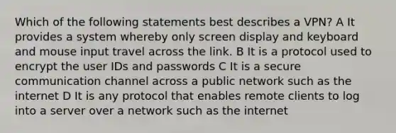 Which of the following statements best describes a VPN? A It provides a system whereby only screen display and keyboard and mouse input travel across the link. B It is a protocol used to encrypt the user IDs and passwords C It is a secure communication channel across a public network such as the internet D It is any protocol that enables remote clients to log into a server over a network such as the internet