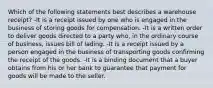 Which of the following statements best describes a warehouse receipt? -It is a receipt issued by one who is engaged in the business of storing goods for compensation. -It is a written order to deliver goods directed to a party who, in the ordinary course of business, issues bill of lading. -It is a receipt issued by a person engaged in the business of transporting goods confirming the receipt of the goods. -It is a binding document that a buyer obtains from his or her bank to guarantee that payment for goods will be made to the seller.