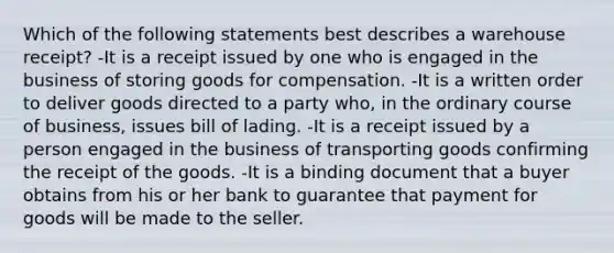 Which of the following statements best describes a warehouse receipt? -It is a receipt issued by one who is engaged in the business of storing goods for compensation. -It is a written order to deliver goods directed to a party who, in the ordinary course of business, issues bill of lading. -It is a receipt issued by a person engaged in the business of transporting goods confirming the receipt of the goods. -It is a binding document that a buyer obtains from his or her bank to guarantee that payment for goods will be made to the seller.