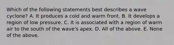 Which of the following statements best describes a wave cyclone? A. It produces a cold and warm front. B. It develops a region of low pressure. C. It is associated with a region of warm air to the south of the wave's apex. D. All of the above. E. None of the above.