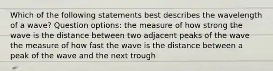 Which of the following statements best describes the wavelength of a wave? Question options: the measure of how strong the wave is the distance between two adjacent peaks of the wave the measure of how fast the wave is the distance between a peak of the wave and the next trough