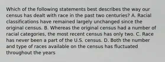 Which of the following statements best describes the way our census has dealt with race in the past two centuries? A. Racial classifications have remained largely unchanged since the original census. B. Whereas the original census had a number of racial categories, the most recent census has only two. C. Race has never been a part of the U.S. census. D. Both the number and type of races available on the census has fluctuated throughout the years