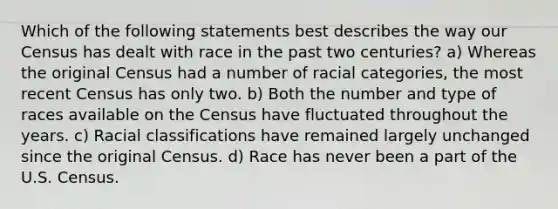 Which of the following statements best describes the way our Census has dealt with race in the past two centuries? a) Whereas the original Census had a number of racial categories, the most recent Census has only two. b) Both the number and type of races available on the Census have fluctuated throughout the years. c) Racial classifications have remained largely unchanged since the original Census. d) Race has never been a part of the U.S. Census.