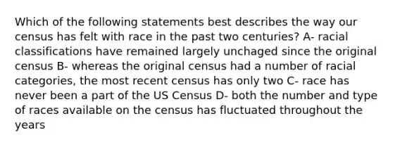 Which of the following statements best describes the way our census has felt with race in the past two centuries? A- racial classifications have remained largely unchaged since the original census B- whereas the original census had a number of racial categories, the most recent census has only two C- race has never been a part of the US Census D- both the number and type of races available on the census has fluctuated throughout the years