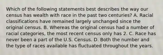 Which of the following statements best describes the way our census has wealth with race in the past two centuries? A. Racial classifications have remained largely unchanged since the original census. B. Whereas the original census had a number of racial categories, the most recent census only has 2. C. Race has never been a part of the U.S. Census. D. Both the number and the type of races available has fluctuated throughout the years.