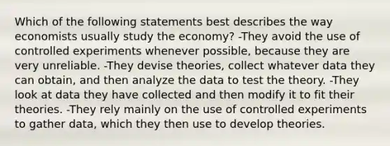 Which of the following statements best describes the way economists usually study the economy? -They avoid the use of controlled experiments whenever possible, because they are very unreliable. -They devise theories, collect whatever data they can obtain, and then analyze the data to test the theory. -They look at data they have collected and then modify it to fit their theories. -They rely mainly on the use of controlled experiments to gather data, which they then use to develop theories.