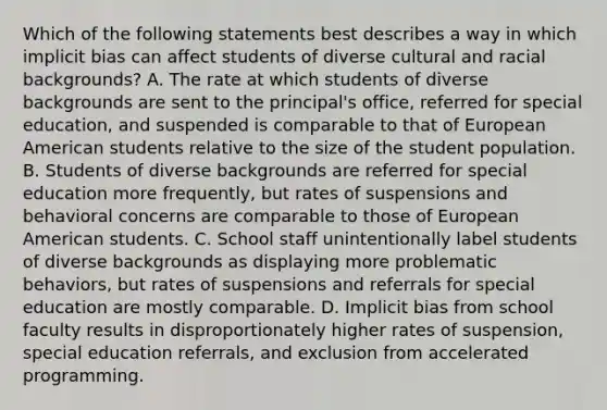 Which of the following statements best describes a way in which implicit bias can affect students of diverse cultural and racial backgrounds? A. The rate at which students of diverse backgrounds are sent to the principal's office, referred for special education, and suspended is comparable to that of European American students relative to the size of the student population. B. Students of diverse backgrounds are referred for special education more frequently, but rates of suspensions and behavioral concerns are comparable to those of European American students. C. School staff unintentionally label students of diverse backgrounds as displaying more problematic behaviors, but rates of suspensions and referrals for special education are mostly comparable. D. Implicit bias from school faculty results in disproportionately higher rates of suspension, special education referrals, and exclusion from accelerated programming.