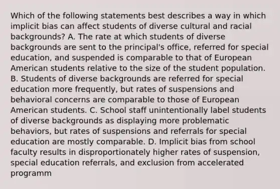 Which of the following statements best describes a way in which implicit bias can affect students of diverse cultural and racial backgrounds? A. The rate at which students of diverse backgrounds are sent to the principal's office, referred for special education, and suspended is comparable to that of European American students relative to the size of the student population. B. Students of diverse backgrounds are referred for special education more frequently, but rates of suspensions and behavioral concerns are comparable to those of European American students. C. School staff unintentionally label students of diverse backgrounds as displaying more problematic behaviors, but rates of suspensions and referrals for special education are mostly comparable. D. Implicit bias from school faculty results in disproportionately higher rates of suspension, special education referrals, and exclusion from accelerated programm