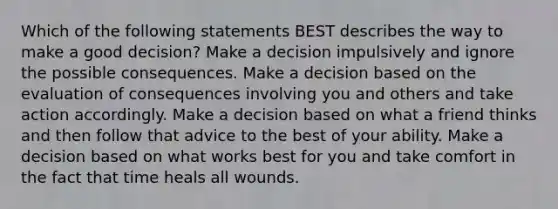 Which of the following statements BEST describes the way to make a good decision? Make a decision impulsively and ignore the possible consequences. Make a decision based on the evaluation of consequences involving you and others and take action accordingly. Make a decision based on what a friend thinks and then follow that advice to the best of your ability. Make a decision based on what works best for you and take comfort in the fact that time heals all wounds.